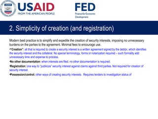 2. Simplicity of creation (and registration)
Modern best practice is to simplify and expedite the creation of security interests, imposing no unnecessary
burdens on the parties to the agreement. Minimal fees to encourage use.
•“Creation”: all that is required to create a security interest is a written agreement signed by the debtor, which identifies
the security interest and the collateral. No special terminology, forms or notarization required – such formality add
unnecessary time and expense to process.
•No other documentation: when interests are filed, no other documentation is required.
•Registration: one way to “publicize” security interest against claims against third parties. Not required for creation of
security interest.
•Possession/control: other ways of creating security interests. Requires lenders to investigation status of
 