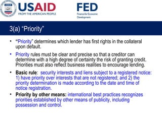 3(a) “Priority”
• “Priority” determines which lender has first rights in the collateral
upon default.
• Priority rules must be clear and precise so that a creditor can
determine with a high degree of certainty the risk of granting credit.
Priorities must also reflect business realities to encourage lending.
• Basic rule: security interests and liens subject to a registered notice:
1) have priority over interests that are not registered; and 2) the
priority determination is made according to the date and time of
notice registration.
• Priority by other means: international best practices recognizes
priorities established by other means of publicity, including
possession and control.
 