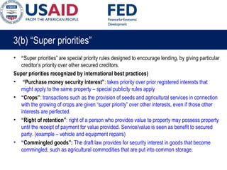 3(b) “Super priorities”
• “Super priorities” are special priority rules designed to encourage lending, by giving particular
creditor’s priority over other secured creditors.
Super priorities recognized by international best practices)
• “Purchase money security interest”: takes priority over prior registered interests that
might apply to the same property – special publicity rules apply
• “Crops”: transactions such as the provision of seeds and agricultural services in connection
with the growing of crops are given “super priority” over other interests, even if those other
interests are perfected.
• “Right of retention”: right of a person who provides value to property may possess property
until the receipt of payment for value provided. Service/value is seen as benefit to secured
party. (example – vehicle and equipment repairs)
• “Commingled goods”: The draft law provides for security interest in goods that become
commingled, such as agricultural commodities that are put into common storage.
 