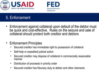 5. Enforcement
• Enforcement against collateral upon default of the debtor must
be quick and cost-effective. Rules on the seizure and sale of
collateral should protect both creditor and debtors
• Enforcement Principles
• Secured creditor has immediate right to possession of collateral
• Self-help or expedited judicial action
• Secured creditor may dispose of collateral in commercially reasonable
manner
• Distribution of proceeds in priority order
• Secured creditor has fiduciary duty to debtor and other claimants
 