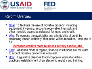 Reform Overview
 Goal: To facilitate the use of movable property, including
equipment, inventory, accounts receivable, livestock and
other movable assets as collateral for loans and credit.
 Why: To increase the availability and affordability of credit by
increasing lender “certainty” that loans will be repaid on time and in
full.
Increased credit = more business activity = more jobs
 Fact: Absent a modern regime, financial institutions are reluctant
to accept movable property as collateral
 How: Legislative changes that incorporate international best
practices, establishment of an electronic registry and training.
 