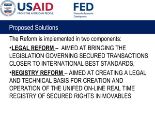 Proposed Solutions
The Reform is implemented in two components:
•LEGAL REFORM – AIMED AT BRINGING THE
LEGISLATION GOVERNING SECURED TRANSACTIONS
CLOSER TO INTERNATIONAL BEST STANDARDS,
•REGISTRY REFORM – AIMED AT CREATING A LEGAL
AND TECHNICAL BASIS FOR CREATION AND
OPERATION OF THE UNIFED ON-LINE REAL TIME
REGISTRY OF SECURED RIGHTS IN MOVABLES
 
