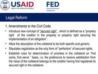 Legal Reform
1. Amendments to the Civil Code
• Introduce new concept of “secured right” , which is defined as a “property
right of the creditor in the property or property right securing the
implementation of an obligation”.
• Allow the description of the collateral to be both specific and generic,
• Stipulates registration as the only form of “perfection” of secured rights,
• Establish rules for determination of priorities in the collateral on “first
come, first serve ” basis, i.e. the preference to receive satisfaction from
the value of the collateral belongs to the creditor having first registered its
secured right in the collateral.
 