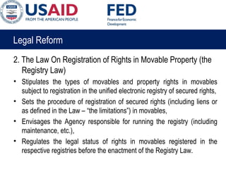 Legal Reform
2. The Law On Registration of Rights in Movable Property (the
Registry Law)
• Stipulates the types of movables and property rights in movables
subject to registration in the unified electronic registry of secured rights,
• Sets the procedure of registration of secured rights (including liens or
as defined in the Law – “the limitations”) in movables,
• Envisages the Agency responsible for running the registry (including
maintenance, etc.),
• Regulates the legal status of rights in movables registered in the
respective registries before the enactment of the Registry Law.
 