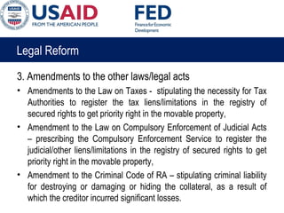Legal Reform
3. Amendments to the other laws/legal acts
• Amendments to the Law on Taxes - stipulating the necessity for Tax
Authorities to register the tax liens/limitations in the registry of
secured rights to get priority right in the movable property,
• Amendment to the Law on Compulsory Enforcement of Judicial Acts
– prescribing the Compulsory Enforcement Service to register the
judicial/other liens/limitations in the registry of secured rights to get
priority right in the movable property,
• Amendment to the Criminal Code of RA – stipulating criminal liability
for destroying or damaging or hiding the collateral, as a result of
which the creditor incurred significant losses.
 