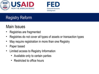 Registry Reform
Main Issues
• Registries are fragmented
• Registries do not cover all types of assets or transaction types
• May require registration in more than one Registry
• Paper based
• Limited access to Registry Information
• Available only to certain parties
• Restricted to office hours
 