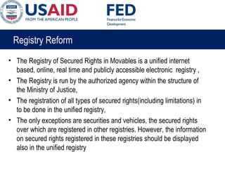 Registry Reform
• The Registry of Secured Rights in Movables is a unified internet
based, online, real time and publicly accessible electronic registry ,
• The Registry is run by the authorized agency within the structure of
the Ministry of Justice,
• The registration of all types of secured rights(including limitations) in
to be done in the unified registry,
• The only exceptions are securities and vehicles, the secured rights
over which are registered in other registries. However, the information
on secured rights registered in these registries should be displayed
also in the unified registry
 