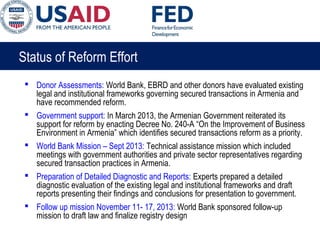 Status of Reform Effort
 Donor Assessments: World Bank, EBRD and other donors have evaluated existing
legal and institutional frameworks governing secured transactions in Armenia and
have recommended reform.
 Government support: In March 2013, the Armenian Government reiterated its
support for reform by enacting Decree No. 240-A “On the Improvement of Business
Environment in Armenia” which identifies secured transactions reform as a priority.
 World Bank Mission – Sept 2013: Technical assistance mission which included
meetings with government authorities and private sector representatives regarding
secured transaction practices in Armenia.
 Preparation of Detailed Diagnostic and Reports: Experts prepared a detailed
diagnostic evaluation of the existing legal and institutional frameworks and draft
reports presenting their findings and conclusions for presentation to government.
 Follow up mission November 11- 17, 2013: World Bank sponsored follow-up
mission to draft law and finalize registry design
 