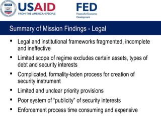 Summary of Mission Findings - Legal
 Legal and institutional frameworks fragmented, incomplete
and ineffective
 Limited scope of regime excludes certain assets, types of
debt and security interests
 Complicated, formality-laden process for creation of
security instrument
 Limited and unclear priority provisions
 Poor system of “publicity” of security interests
 Enforcement process time consuming and expensive
 