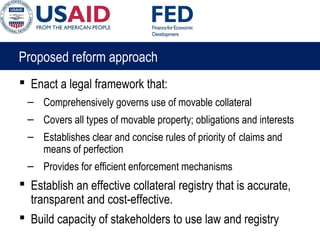 Proposed reform approach
 Enact a legal framework that:
– Comprehensively governs use of movable collateral
– Covers all types of movable property; obligations and interests
– Establishes clear and concise rules of priority of claims and
means of perfection
– Provides for efficient enforcement mechanisms
 Establish an effective collateral registry that is accurate,
transparent and cost-effective.
 Build capacity of stakeholders to use law and registry
 