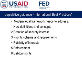 Legislative guidance - International Best Practices*
• Modern legal framework needs to address:
1.New definitions and concepts
2.Creation of security interest
3.Priority scheme and requirements
4.Publicity of interests
5.Enforcement
6.Debtors rights
 