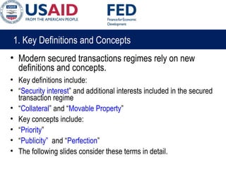 1. Key Definitions and Concepts
• Modern secured transactions regimes rely on new
definitions and concepts.
• Key definitions include:
• “Security interest” and additional interests included in the secured
transaction regime
• “Collateral” and “Movable Property”
• Key concepts include:
• “Priority”
• “Publicity” and “Perfection”
• The following slides consider these terms in detail.
 