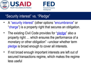 “Security interest” vs. “Pledge”
• A “security interest” (other options “encumbrance” or
“charge”) is a property right that secures an obligation.
• The existing Civil Code provides for “pledge” also a
property right … which ensures the performance of a
monetary or other obligation” –unclear whether term
pledge is broad enough to cover all interests.
• If not broad enough important interests are left out of
secured transactions regime, which makes the regime
less useful
 