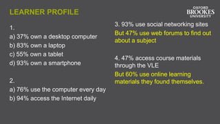 LEARNER PROFILE
1.
a) 37% own a desktop computer
b) 83% own a laptop
c) 55% own a tablet
d) 93% own a smartphone
2.
a) 76% use the computer every day
b) 94% access the Internet daily
3. 93% use social networking sites
But 47% use web forums to find out
about a subject
4. 47% access course materials
through the VLE
But 60% use online learning
materials they found themselves.
 