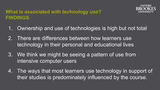 What is associated with technology use?
FINDINGS
1. Ownership and use of technologies is high but not total
2. There are differences between how learners use
technology in their personal and educational lives
3. We think we might be seeing a pattern of use from
intensive computer users
4. The ways that most learners use technology in support of
their studies is predominately influenced by the course.
 