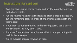 Instructions for card sort
• Take the cards out of the envelope and lay them on the table so
that all are visible.
• Put the ‘theme heading’ at the top and after a group discussion,
put the remaining cards in order of importance underneath the
theme card
• If you want to add something to the existing cards, use a post-it
and stick it on the ‘Any other’ card.
• If you don’t understand a card or consider it unimportant, put it
back in the envelope.
• Timed exercise keeps everyone on task.
 