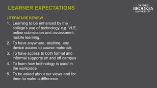 LEARNER EXPECTATIONS
LITERATURE REVIEW
1. Learning to be enhanced by the
college’s use of technology e.g. VLE,
online submission and assessment,
mobile learning.
2. To have anywhere, anytime, any
device access to course materials
3. To have access to both formal and
informal supports on and off campus
4. To learn how technology is used in
the workplace
5. To be asked about our views and for
them to make a difference
 