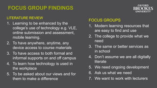 FOCUS GROUP FINDINGS
LITERATURE REVIEW
1. Learning to be enhanced by the
college’s use of technology e.g. VLE,
online submission and assessment,
mobile learning.
2. To have anywhere, anytime, any
device access to course materials
3. To have access to both formal and
informal supports on and off campus
4. To learn how technology is used in
the workplace
5. To be asked about our views and for
them to make a difference
FOCUS GROUPS
1. Modern learning resources that
are easy to find and use
2. The college to provide what we
need
3. The same or better services as
in school
4. Don’t assume we are all digitally
literate
5. We need ongoing development
6. Ask us what we need
7. We want to work with lecturers
 