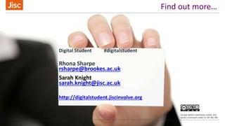 Find out more…
Digital Student #digitalstudent
Rhona Sharpe
rsharpe@brookes.ac.uk
Sarah Knight
sarah.knight@jisc.ac.uk
http://digitalstudent.jiscinvolve.org
Except where otherwise noted, this
work is licensed under CC-BY-NC-ND
 