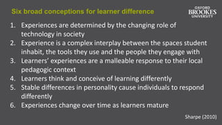 Six broad conceptions for learner difference
Sharpe (2010)
1. Experiences are determined by the changing role of
technology in society
2. Experience is a complex interplay between the spaces student
inhabit, the tools they use and the people they engage with
3. Learners’ experiences are a malleable response to their local
pedagogic context
4. Learners think and conceive of learning differently
5. Stable differences in personality cause individuals to respond
differently
6. Experiences change over time as learners mature
 