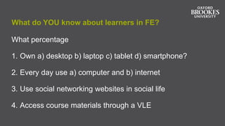 What do YOU know about learners in FE?
What percentage
1. Own a) desktop b) laptop c) tablet d) smartphone?
2. Every day use a) computer and b) internet
3. Use social networking websites in social life
4. Access course materials through a VLE
 