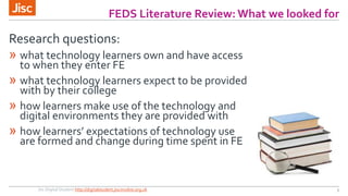 FEDS Literature Review: What we looked for 
Research questions: 
» what technology learners own and have access 
to when they enter FE 
» what technology learners expect to be provided 
with by their college 
» how learners make use of the technology and 
digital environments they are provided with 
» how learners’ expectations of technology use 
are formed and change during time spent in FE 
Jisc Digital Student http://digitalstudent.jiscinvolve.org.uk 3 
 