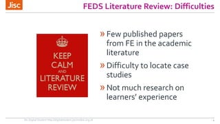 FEDS Literature Review: Difficulties 
»Few published papers 
from FE in the academic 
literature 
»Difficulty to locate case 
studies 
»Not much research on 
learners’ experience 
Jisc Digital Student http://digitalstudent.jiscinvolve.org.uk 4 
 