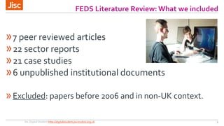 FEDS Literature Review: What we included 
»7 peer reviewed articles 
»22 sector reports 
»21 case studies 
»6 unpublished institutional documents 
»Excluded: papers before 2006 and in non-UK context. 
Jisc Digital Student http://digitalstudent.jiscinvolve.org.uk 5 
 