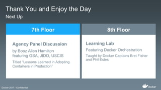 Docker 2017 - Confidential
Thank You and Enjoy the Day
Next Up
Agency Panel Discussion
by Booz Allen Hamilton
featuring GSA, JIDO, USCIS
Titled “Lessons Learned in Adopting
Containers in Production”
7th Floor
Learning Lab
Featuring Docker Orchestration
Taught by Docker Captains Bret Fisher
and Phil Estes
8th Floor
 