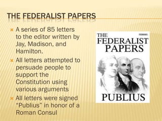 THE FEDERALIST PAPERS
 A series of 85 letters
  to the editor written by
  Jay, Madison, and
  Hamilton.
 All letters attempted to
  persuade people to
  support the
  Constitution using
  various arguments
 All letters were signed
  “Publius” in honor of a
  Roman Consul
 