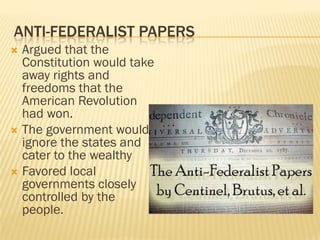 ANTI-FEDERALIST PAPERS
 Argued that the
  Constitution would take
  away rights and
  freedoms that the
  American Revolution
  had won.
 The government would
  ignore the states and
  cater to the wealthy
 Favored local
  governments closely
  controlled by the
  people.
 