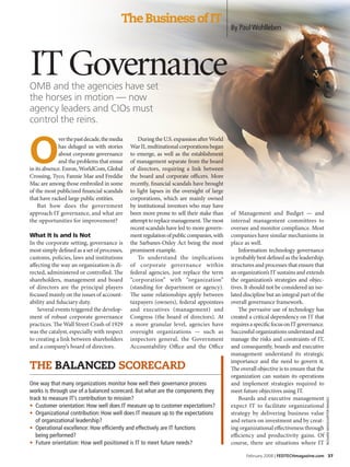 The Business of IT
                                                                                          By Paul Wohlleben




IT Governance
OMB and the agencies have set
the horses in motion — now
agency leaders and CIOs must
control the reins.



O
             ver the past decade, the media       During the U.S. expansion after World
             has deluged us with stories      War II, multinational corporations began
             about corporate governance       to emerge, as well as the establishment
             and the problems that ensue      of management separate from the board
in its absence. Enron, WorldCom, Global       of directors, requiring a link between
Crossing, Tyco, Fannie Mae and Freddie        the board and corporate officers. More
Mac are among those embroiled in some         recently, financial scandals have brought
of the most publicized financial scandals     to light lapses in the oversight of large
that have racked large public entities.       corporations, which are mainly owned
    But how does the government               by institutional investors who may have
approach IT governance, and what are          been more prone to sell their stake than    of Management and Budget — and
the opportunities for improvement?            attempt to replace management. The most     internal management committees to
                                              recent scandals have led to more govern-    oversee and monitor compliance. Most
What It Is and Is Not                         ment regulation of public companies, with   companies have similar mechanisms in
In the corporate setting, governance is       the Sarbanes-Oxley Act being the most       place as well.
most simply defined as a set of processes,    prominent example.                              Information technology governance
customs, policies, laws and institutions          To understand the implications          is probably best defined as the leadership,
affecting the way an organization is di-      of corporate governance within              structures and processes that ensure that
rected, administered or controlled. The       federal agencies, just replace the term     an organization’s IT sustains and extends
shareholders, management and board            “corporation” with “organization”           the organization’s strategies and objec-
of directors are the principal players        (standing for department or agency).        tives. It should not be considered an iso-
focused mainly on the issues of account-      The same relationships apply between        lated discipline but an integral part of the
ability and fiduciary duty.                   taxpayers (owners), federal appointees      overall governance framework.
    Several events triggered the develop-     and executives (management) and                 The pervasive use of technology has
ment of robust corporate governance           Congress (the board of directors). At       created a critical dependency on IT that
practices. The Wall Street Crash of 1929      a more granular level, agencies have        requires a specific focus on IT governance.
was the catalyst, especially with respect     oversight organizations — such as           Successful organizations understand and
to creating a link between shareholders       inspectors general, the Government          manage the risks and constraints of IT,
and a company’s board of directors.           Accountability Office and the Office        and consequently, boards and executive
                                                                                          management understand its strategic
                                                                                          importance and the need to govern it.
The Balanced ScOrecard                                                                    The overall objective is to ensure that the
                                                                                          organization can sustain its operations
One way that many organizations monitor how well their governance process                 and implement strategies required to
works is through use of a balanced scorecard. But what are the components they            meet future objectives using IT.
track to measure IT’s contribution to mission?                                                Boards and executive management
                                                                                                                                         RichaRd Mack/JupiteR iMages




• Customer orientation: How well does IT measure up to customer expectations?             expect IT to facilitate organizational
• Organizational contribution: How well does IT measure up to the expectations            strategy by delivering business value
   of organizational leadership?                                                          and return on investment and by creat-
• Operational excellence: How efficiently and effectively are IT functions                ing organizational effectiveness through
   being performed?                                                                       efficiency and productivity gains. Of
• Future orientation: How well positioned is IT to meet future needs?                     course, there are situations where IT

                                                                                                 February 2008 | FedTechmagazine.com 37
 