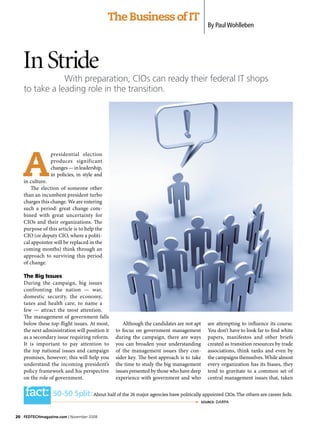 The Business of IT
                                                                                           By Paul Wohlleben




   In Stride
               With preparation, CIOs can ready their federal IT shops
   to take a leading role in the transition.




   A
                presidential election
                produces significant
                changes — in leadership,
                in policies, in style and
   in culture.
      The election of someone other
   than an incumbent president turbo
   charges this change. We are entering
   such a period: great change com-
   bined with great uncertainty for
   CIOs and their organizations. The
   purpose of this article is to help the
   CIO (or deputy CIO, where a politi-
   cal appointee will be replaced in the
   coming months) think through an
   approach to surviving this period
   of change.

   The Big Issues
   During the campaign, big issues
   confronting the nation — war,
   domestic security, the economy,
   taxes and health care, to name a
   few — attract the most attention.
   The management of government falls
   below these top-flight issues. At most,        Although the candidates are not apt      are attempting to influence its course.
   the next administration will position it   to focus on government management            You don’t have to look far to find white
   as a secondary issue requiring reform.     during the campaign, there are ways          papers, manifestos and other briefs
   It is important to pay attention to        you can broaden your understanding           created as transition resources by trade
   the top national issues and campaign       of the management issues they con-           associations, think tanks and even by
   promises, however; this will help you      sider key. The best approach is to take      the campaigns themselves. While almost
   understand the incoming president’s        the time to study the big management         every organization has its biases, they
   policy framework and his perspective       issues presented by those who have deep      tend to gravitate to a common set of
   on the role of government.                 experience with government and who           central management issues that, taken


    fact: 50-50 Split:              About half of the 26 major agencies have politically appointed CIOs. The others are career feds.
                                                                                       SOURce: DARPA



20 FedTechmagazine.com | November 2008
 