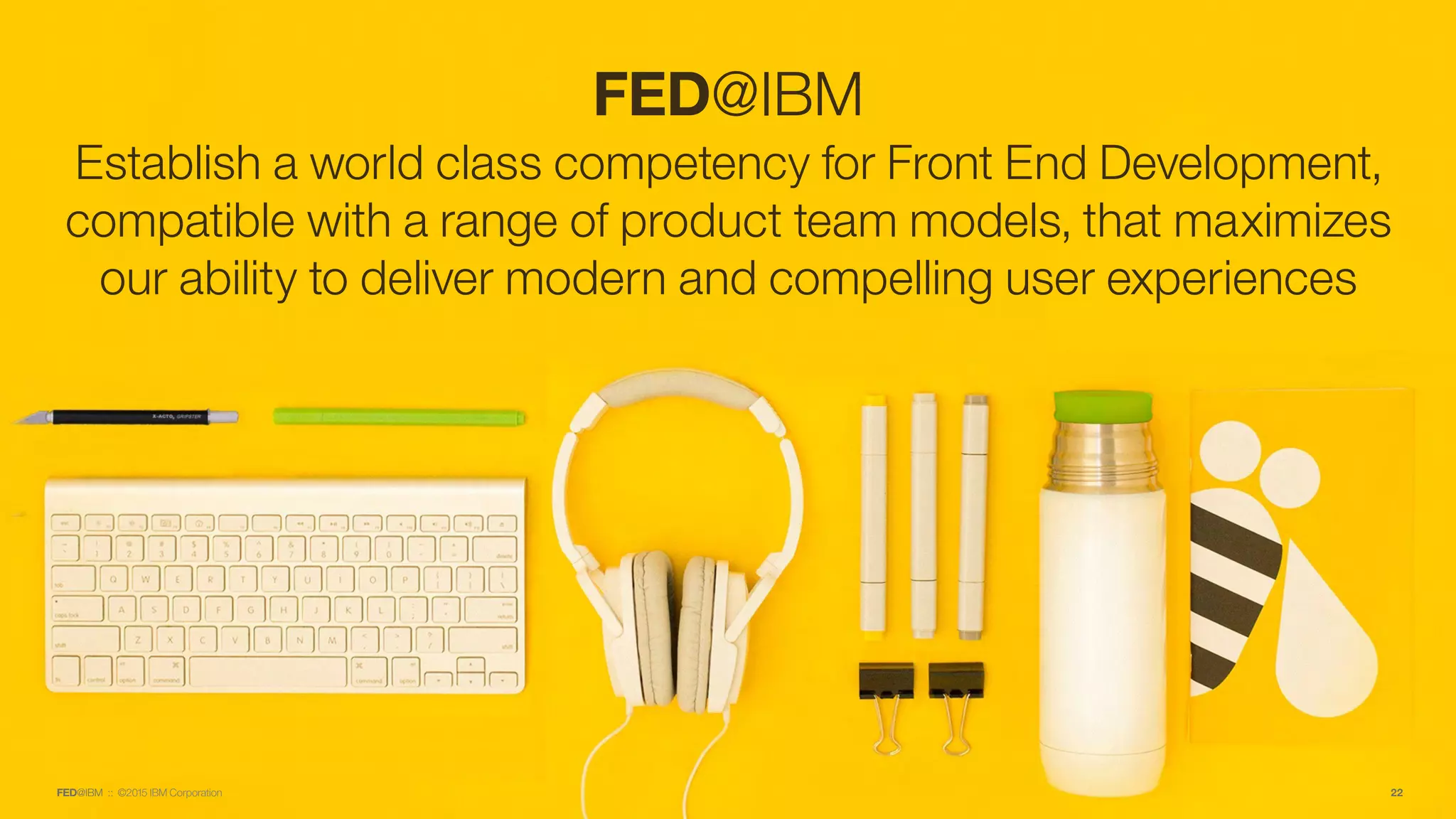 FED@IBM :: ©2015 IBM Corporation
FED@IBM
Establish a world class competency for Front End Development,
compatible with a range of product team models, that maximizes
our ability to deliver modern and compelling user experiences
22
 