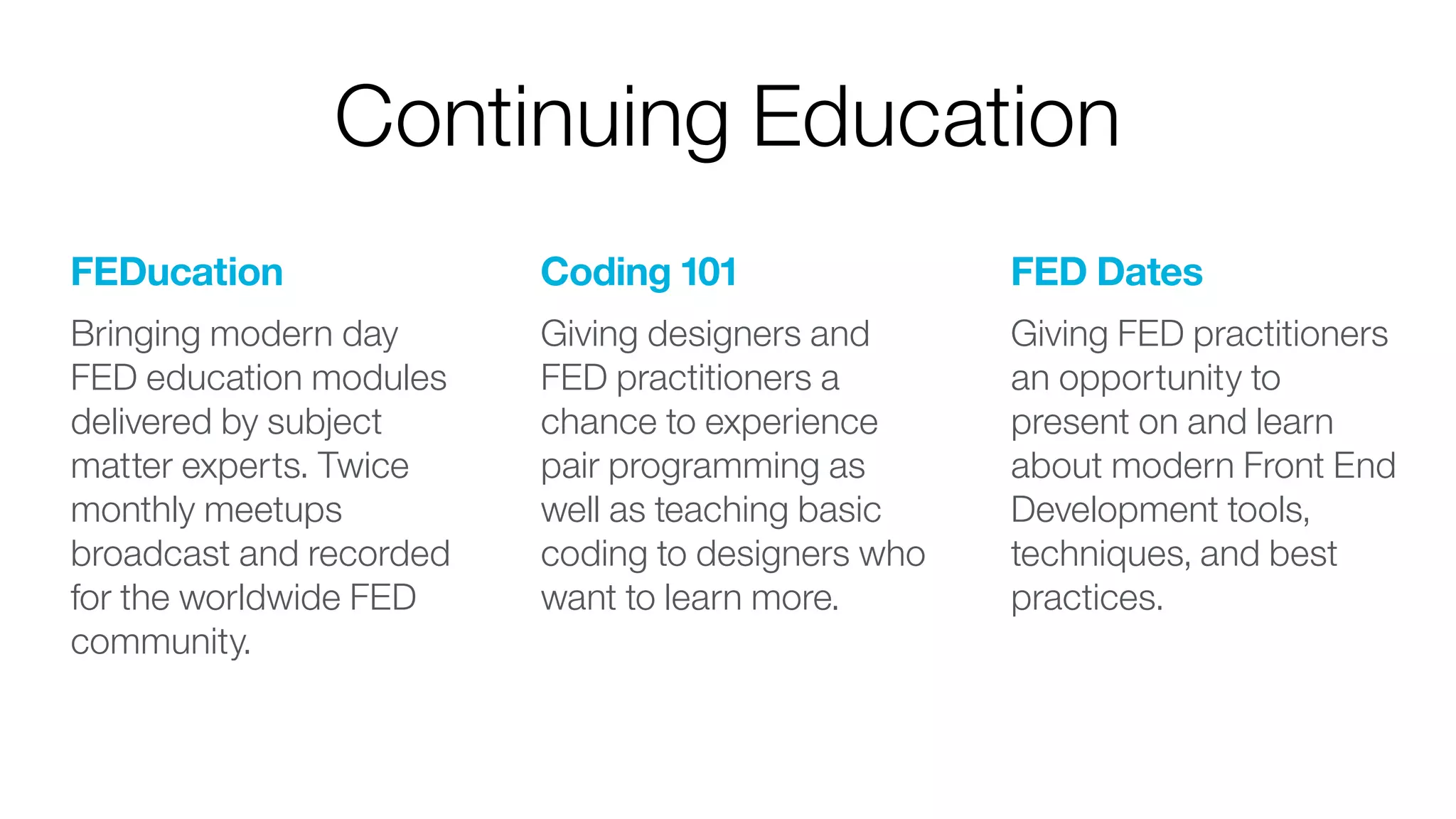 FEDucation
Bringing modern day
FED education modules
delivered by subject
matter experts. Twice
monthly meetups
broadcast and recorded
for the worldwide FED
community. 
Coding 101
Giving designers and
FED practitioners a
chance to experience
pair programming as
well as teaching basic
coding to designers who
want to learn more. 
FED Dates
Giving FED practitioners
an opportunity to
present on and learn
about modern Front End
Development tools,
techniques, and best
practices.
Continuing Education
 