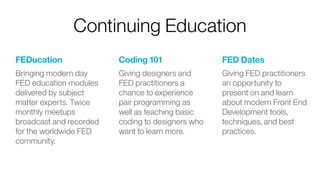 FEDucation
Bringing modern day
FED education modules
delivered by subject
matter experts. Twice
monthly meetups
broadcast and recorded
for the worldwide FED
community. 
Coding 101
Giving designers and
FED practitioners a
chance to experience
pair programming as
well as teaching basic
coding to designers who
want to learn more. 
FED Dates
Giving FED practitioners
an opportunity to
present on and learn
about modern Front End
Development tools,
techniques, and best
practices.
Continuing Education
 