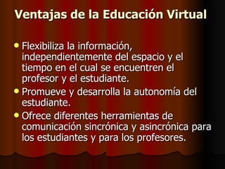 Ventajas de la Educación Virtual  Flexibiliza la información, independientemente del espacio y el tiempo en el cual se encuentren el profesor y el estudiante.  Promueve y desarrolla la autonomía del estudiante.  Ofrece diferentes herramientas de comunicación sincrónica y asincrónica para los estudiantes y para los profesores.  