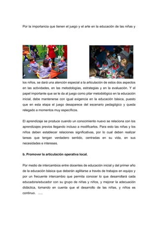 Por la importancia que tienen el juego y el arte en la educación de las niñas y




los niños, se dará una atención especial a la articulación de estos dos aspectos
en las actividades, en las metodologías, estrategias y en la evaluación. Y el
papel importante que se le da al juego como pilar metodológico en la educación
inicial, debe mantenerse con igual exigencia en la educación básica, puesto
que en esta etapa el juego desaparece del escenario pedagógico y queda
relegado a momentos muy específicos.


El aprendizaje se produce cuando un conocimiento nuevo se relaciona con los
aprendizajes previos llegando incluso a modificarlos. Para esto las niñas y los
niños deben establecer relaciones significativas, por lo cual deben realizar
tareas que tengan verdadero sentido, centradas en su vida, en sus
necesidades e intereses.


b. Promover la articulación operativa local.


Por medio de intercambios entre docentes de educación inicial y del primer año
de la educación básica que deberán agilitarse a través de trabajos en equipo y
por un frecuente intercambio que permita conocer lo que desarrollará cada
educadora/educador con su grupo de niñas y niños, y mejorar la adecuación
didáctica, tomando en cuenta que el desarrollo de las niñas, y niños es
continuo. .....
 