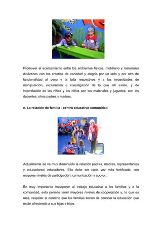 Promover el acercamiento entre los ambientes físicos, mobiliario y materiales
didácticos con los criterios de variedad y alegría por un lado y por otro de
funcionalidad al peso y la talla respectivos y a las necesidades de
manipulación, exploración e investigación de lo que allí existe, y de
interrelación de las niñas y los niños con los materiales y juguetes, con los
docentes, otros padres y madres.


e. La relación de familia - centro educativo-comunidad




Actualmente se ve muy disminuida la relación padres, madres, representantes
y educadoras/ educadores. Ella debe ser cada vez más fortificada, con
mayores niveles de participación, comunicación y apoyo. .


En muy importante incorporar al trabajo educativo a las familias y a la
comunidad, esto permite tener mayores niveles de cooperación y, lo que es
más, respetar el derecho que las familias tienen de conocer la educación que
están ofreciendo a sus hijas e hijos.
 