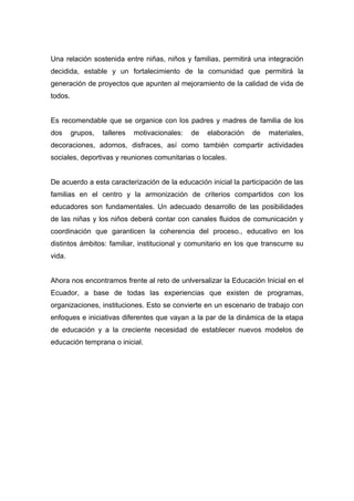 Una relación sostenida entre niñas, niños y familias, permitirá una integración
decidida, estable y un fortalecimiento de la comunidad que permitirá la
generación de proyectos que apunten al mejoramiento de la calidad de vida de
todos.


Es recomendable que se organice con los padres y madres de familia de los
dos      grupos,   talleres   motivacionales:   de   elaboración   de   materiales,
decoraciones, adornos, disfraces, así como también compartir actividades
sociales, deportivas y reuniones comunitarias o locales.


De acuerdo a esta caracterización de la educación inicial la participación de las
familias en el centro y la armonización de criterios compartidos con los
educadores son fundamentales. Un adecuado desarrollo de las posibilidades
de las niñas y los niños deberá contar con canales fluidos de comunicación y
coordinación que garanticen la coherencia del proceso., educativo en los
distintos ámbitos: familiar, institucional y comunitario en los que transcurre su
vida.


Ahora nos encontramos frente al reto de unlversalizar la Educación Inicial en el
Ecuador, a base de todas las experiencias que existen de programas,
organizaciones, instituciones. Esto se convierte en un escenario de trabajo con
enfoques e iniciativas diferentes que vayan a la par de la dinámica de la etapa
de educación y a la creciente necesidad de establecer nuevos modelos de
educación temprana o inicial.
 