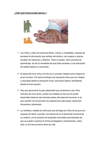 ¿POR QUÉ EDUCACIÓN INICIAL?




   Los niños y niñas son personas libres, únicas, e irrepetibles, capaces de
     procesar la información que reciben del entorno, son sujetos y actores
     sociales con derechos y deberes. Tiene su propio ritmo personal de
     aprendizaje, de ahí la necesidad de que todos accedan a una educación
     de calidad desde su nacimiento.


   El desarrollo de la niña y el niño es un proceso integral como integral es
     el ser humano. Por tanto el enfoque de educación tiene que ser integral
     y articulada desde la educación inicia, educación básica, bachillerato
     desde el nivel superior.


   Hay que aprovechar la gran plasticidad que caracteriza a los niños
     menores de cinco años, porque son edades en las que se puede
     desarrollar hasta las dos terceras partes del potencial neuronal si es
     que cuentan con la provisión de experiencias adecuadas, oportunas
     frecuentes y poderosas.


   La cantidad y calidad de estímulos que les llega los niños de los que son
     capaces de sentir y percibir, son decisivos en el desarrollo funcional de
     su cerebro y en la creación de autopista neuronales permanentes las
     que se pueden construir en forma privilegiada e intensamente, sobre
     todo, en los tres primeros años de vida.
 