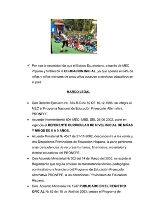  Por eso la necesidad de que el Estado Ecuatoriano, a través de MEC
    impulse y fortalezca la EDUCACION INICIAL, ya que apenas el 24% de
    niñas y niños menores de cinco años acceden a servicios educativos en
    el país.


                            MARCO LEGAL


•   Con Decreto Ejecutivo N0 354-R.O.N0 89 DE 16-12-1996, se integra el
    MEC el Programa Nacional de Educación Preescolar Alternativa,
    PRONEPE.
•   Acuerdo Interministerial 004 MEC- MBS. DEL 26-06-2002, pone en
    vigencia el REFERENTE CURRICULAR DE NIVEL INICIAL DE NIÑAS
    Y NIÑOS DE 0 A 5 AÑOS.
•   Acuerdo Ministerial N0 4527 de 21-11-2002, desconcentra a las veinte y
    dos Direcciones Provinciales de Educación Hispana, la parte pertinente
    a las competencias de recursos humanos, financieros, materiales y
    técnico educativos del PRONEPE.
•   Con Acuerdo Ministerial N0 502 del 14 de Marzo del 2003, se expide el
    Reglamento que regula proceso de transferencia técnico-pedagógica,
    administrativo y financiero del Programa de Educación Preescolar
    Alternativa PRONEPE, a las direcciones Provinciales de Educación
    Hispana.
•   Con Acuerdo Ministerial N0 1947 PUBLICADO EN EL REGISTRO
    OFICIAL N0 62 del 15 de Abril de 2003, crease el Programa de
 
