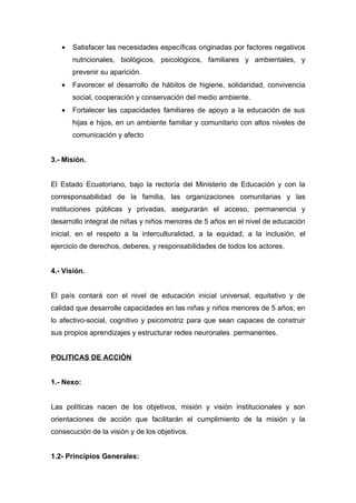 •   Satisfacer las necesidades específicas originadas por factores negativos
       nutricionales, biológicos, psicológicos, familiares y ambientales, y
       prevenir su aparición.
   •   Favorecer el desarrollo de hábitos de higiene, solidaridad, convivencia
       social, cooperación y conservación del medio ambiente.
   •   Fortalecer las capacidades familiares de apoyo a la educación de sus
       hijas e hijos, en un ambiente familiar y comunitario con altos niveles de
       comunicación y afecto


3.- Misión.


El Estado Ecuatoriano, bajo la rectoría del Ministerio de Educación y con la
corresponsabilidad de la familia, las organizaciones comunitarias y las
instituciones públicas y privadas, asegurarán el acceso, permanencia y
desarrollo integral de niñas y niños menores de 5 años en el nivel de educación
inicial, en el respeto a la interculturalidad, a la equidad, a la inclusión, el
ejercicio de derechos, deberes, y responsabilidades de todos los actores.


4.- Visión.


El país contará con el nivel de educación inicial universal, equitativo y de
calidad que desarrolle capacidades en las niñas y niños menores de 5 años; en
lo afectivo-social, cognitivo y psicomotriz para que sean capaces de construir
sus propios aprendizajes y estructurar redes neuronales permanentes.


POLITICAS DE ACCIÓN


1.- Nexo:


Las políticas nacen de los objetivos, misión y visión institucionales y son
orientaciones de acción que facilitarán el cumplimiento de la misión y la
consecución de la visión y de los objetivos.


1.2- Principios Generales:
 