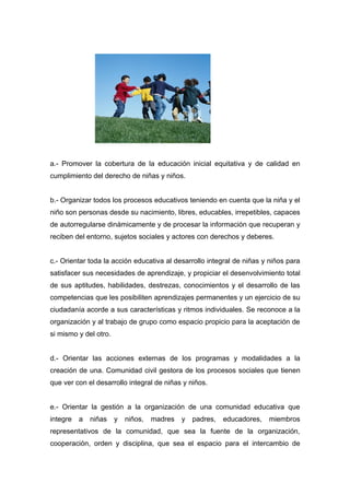 a.- Promover la cobertura de la educación inicial equitativa y de calidad en
cumplimiento del derecho de niñas y niños.


b.- Organizar todos los procesos educativos teniendo en cuenta que la niña y el
niño son personas desde su nacimiento, libres, educables, irrepetibles, capaces
de autorregularse dinámicamente y de procesar la información que recuperan y
reciben del entorno, sujetos sociales y actores con derechos y deberes.


c.- Orientar toda la acción educativa al desarrollo integral de niñas y niños para
satisfacer sus necesidades de aprendizaje, y propiciar el desenvolvimiento total
de sus aptitudes, habilidades, destrezas, conocimientos y el desarrollo de las
competencias que les posibiliten aprendizajes permanentes y un ejercicio de su
ciudadanía acorde a sus características y ritmos individuales. Se reconoce a la
organización y al trabajo de grupo como espacio propicio para la aceptación de
si mismo y del otro.


d.- Orientar las acciones externas de los programas y modalidades a la
creación de una. Comunidad civil gestora de los procesos sociales que tienen
que ver con el desarrollo integral de niñas y niños.


e.- Orientar la gestión a la organización de una comunidad educativa que
integre   a   niñas    y   niños,   madres   y   padres,   educadores,   miembros
representativos de la comunidad, que sea la fuente de la organización,
cooperación, orden y disciplina, que sea el espacio para el intercambio de
 