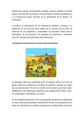 experiencias, aportes, conocimientos e ideales, y para la cohesión, el trabajo
grupal, la construcción de valores y normas sociales, el sentido de pertenencia
y el compromiso grupal. (Principio de la participación de la familia y la
comunidad)


f.-Promover la participación de las instituciones públicas o privadas y la
integración de sus servicios para trabajar por la infancia de las zonas de
influencia de los programas y modalidades de Educación Inicial para la
optimización de los recursos y la búsqueda de soluciones a problemas
comunes. (Principio de coordinación interinstitucional)


Articulación entre Educación inicial y Educación Básica




La educación debe ser considerada como un derecho social y por tanto se
dirige a todos los ciudadanos en un plano de igualdad y equidad, sin ningún
tipo de discriminación. Por ello se concibe una formación común para todos,
adaptándose a las diferencias existentes en los intereses de las niñas y niños,
sus capacidades, necesidades y su cultura.


En la actualidad la educación de los más pequeños necesita de la colaboración
de otras instituciones educativas, además de la familia. La incorporación de la
mujer a la vida laboral, los cambios producidos en el medio familiar, sobre todo
 