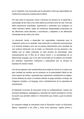 por la migración, han provocado que la educación inicial sea desarrollada por
instituciones exclusivas creadas para el efecto.


Por esta razón la educación inicial o temprana es decisiva en el desarrollo y
aprendizaje de las niñas y los niños desde los primeros años de vida. Para ello
debe proporcionar actividades, experiencias y ambientes que configuren un
medio educativo óptimo, capaz de compensar desigualdades producidas por
las diferencias socio-culturales y económicas y adaptarse a las diferencias
individuales de las niñas y los niños.


La educación tiende a desarrollar las capacidades necesarias para la
integración activa en la sociedad. Este desarrollo no responde exclusivamente
a la herencia biológica, sino que se produce básicamente como resultado de
una continua interacción con el medio. La interacción con las personas y los
objetos que se hallan presentes en todo proceso de aprendizaje, pasa
necesariamente por el filtro de la cultura común y va acompañada de un
determinado lenguaje, que no es sólo comunicado por la palabra sino también
por actitudes, costumbres, tradiciones y expectativas que no siempre se
expresan de manera verbal.


Uno de los aspectos más característicos de la etapa de vida de 0 a ó años es la
gran cantidad de cambios que se producen en la personalidad infantil en tan
corto espacio de tiempo: capacidad para representar mentalmente los objetos,
formas distintas de actuar, la imitación diferida, el juego simbólico, el dibujo, las
imágenes mentales y el lenguaje, como manifestaciones de la capacidad de
simbolización.


El Referente Curricular de Educación Inicial es multidisciplinario, traduce los
principios ideológicos, pedagógicos y culturales de nuestra sociedad en normas
de acción que permitan obtener un instrumento que oriente y guíe la práctica
educativa.


Es necesario trabajar la articulación entre la Educación Inicial y la Educación
Básica, respetando a las niñas y niños como personas, sujetos activos y
 