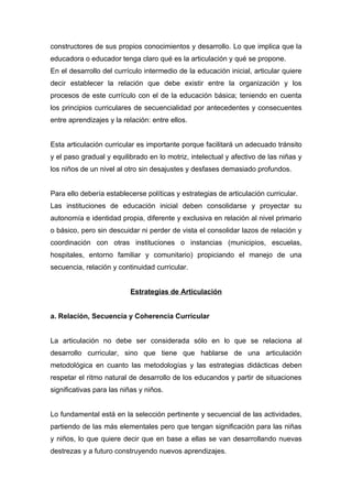 constructores de sus propios conocimientos y desarrollo. Lo que implica que la
educadora o educador tenga claro qué es la articulación y qué se propone.
En el desarrollo del currículo intermedio de la educación inicial, articular quiere
decir establecer la relación que debe existir entre la organización y los
procesos de este currículo con el de la educación básica; teniendo en cuenta
los principios curriculares de secuencialidad por antecedentes y consecuentes
entre aprendizajes y la relación: entre ellos.


Esta articulación curricular es importante porque facilitará un adecuado tránsito
y el paso gradual y equilibrado en lo motriz, intelectual y afectivo de las niñas y
los niños de un nivel al otro sin desajustes y desfases demasiado profundos.


Para ello debería establecerse políticas y estrategias de articulación curricular.
Las instituciones de educación inicial deben consolidarse y proyectar su
autonomía e identidad propia, diferente y exclusiva en relación al nivel primario
o básico, pero sin descuidar ni perder de vista el consolidar lazos de relación y
coordinación con otras instituciones o instancias (municipios, escuelas,
hospitales, entorno familiar y comunitario) propiciando el manejo de una
secuencia, relación y continuidad curricular.


                          Estrategias de Articulación


a. Relación, Secuencia y Coherencia Curricular


La articulación no debe ser considerada sólo en lo que se relaciona al
desarrollo curricular, sino que tiene que hablarse de una articulación
metodológica en cuanto las metodologías y las estrategias didácticas deben
respetar el ritmo natural de desarrollo de los educandos y partir de situaciones
significativas para las niñas y niños.


Lo fundamental está en la selección pertinente y secuencial de las actividades,
partiendo de las más elementales pero que tengan significación para las niñas
y niños, lo que quiere decir que en base a ellas se van desarrollando nuevas
destrezas y a futuro construyendo nuevos aprendizajes.
 
