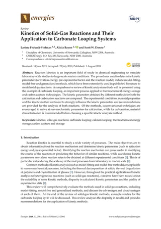 energies
Review
Kinetics of Solid-Gas Reactions and Their
Application to Carbonate Looping Systems
Larissa Fedunik-Hofman 1,2, Alicia Bayon 2,* and Scott W. Donne 1
1 Discipline of Chemistry, University of Newcastle, Callaghan, NSW 2308, Australia
2 CSIRO Energy, P.O. Box 330, Newcastle, NSW 2300, Australia
* Correspondence: alicia.bayonsandoval@csiro.au
Received: 18 June 2019; Accepted: 23 July 2019; Published: 1 August 2019


Abstract: Reaction kinetics is an important field of study in chemical engineering to translate
laboratory-scale studies to large-scale reactor conditions. The procedures used to determine kinetic
parameters (activation energy, pre-exponential factor and the reaction model) include model-fitting,
model-free and generalized methods, which have been extensively used in published literature to
model solid-gas reactions. A comprehensive review of kinetic analysis methods will be presented using
the example of carbonate looping, an important process applied to thermochemical energy storage
and carbon capture technologies. The kinetic parameters obtained by different methods for both the
calcination and carbonation reactions are compared. The experimental conditions, material properties
and the kinetic method are found to strongly influence the kinetic parameters and recommendations
are provided for the analysis of both reactions. Of the methods, isoconversional techniques are
encouraged to arrive at non-mechanistic parameters for calcination, while for carbonation, material
characterization is recommended before choosing a specific kinetic analysis method.
Keywords: kinetics; solid-gas reactions; carbonate looping; calcium looping; thermochemical energy
storage; carbon capture and storage
1. Introduction
Reaction kinetics is essential to study a wide variety of processes. The main objectives are to
obtain information about the reaction mechanism and determine kinetic parameters (such as activation
energy and pre-exponential factor). Identifying the reaction mechanism can prove useful in modifying
the course of the reaction or predicting the behavior of similar reactions, while calculating kinetic
parameters may allow reaction rates to be obtained at different experimental conditions [1]. This is of
particular value during the scale-up of thermal processes from laboratory to reactor scale [2].
Common methods of kinetic analysis (such as model-fitting and model-free methods) are applicable
to numerous chemical processes, including the thermal decomposition of solids, thermal degradation
of polymers and crystallization of glasses [3]. However, throughout the practical application of kinetic
analysis to heterogeneous reactions (such as solid-gas reactions), concerns have been raised about
the suitability of some kinetic methods, disparity in calculated kinetic parameters and the quality of
experimental data [1].
This review will comprehensively evaluate the methods used in solid-gas reactions, including
model-fitting, model-free and generalized methods, and discuss the advantages and disadvantages
of each of them. At the end of the review of solid-gas kinetic methods, example studies for the
carbonate looping cycle will be discussed. This review analyses the disparity in results and provides
recommendations for the application of kinetic methods.
Energies 2019, 12, 2981; doi:10.3390/en12152981 www.mdpi.com/journal/energies
 