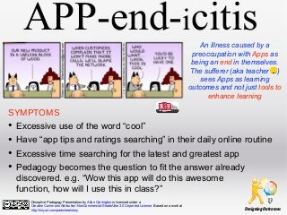 APP-end-icitis
An illness caused by a
preoccupation with Apps as
being an end in themselves.
The sufferer (aka teacher )
sees Apps as learning
outcomes and not just tools to
enhance learning

SYMPTOMS

•
•
•
•

Excessive use of the word “cool”
Have “app tips and ratings searching” in their daily online routine
Excessive time searching for the latest and greatest app
Pedagogy becomes the question to fit the answer already
discovered. e.g. “Wow this app will do this awesome
function, how will I use this in class?”
Disruptive Padagogy Presentation by Allan Carrington is licensed under a
Creative Commons Attribution-NonCommercial-ShareAlike 3.0 Unported License. Based on a work at
http://tinyurl.com/padwheelstory.

Designing Outcomes

 