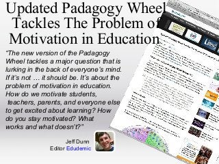 Updated Padagogy Wheel
Tackles The Problem of
Motivation in Education
“The new version of the Padagogy
Wheel tackles a major question that is
lurking in the back of everyone’s mind.
If it’s not … it should be. It’s about the
problem of motivation in education.
How do we motivate students,
teachers, parents, and everyone else
to get excited about learning? How
do you stay motivated? What
works and what doesn’t?”
Jeff Dunn
Editor Edudemic

 